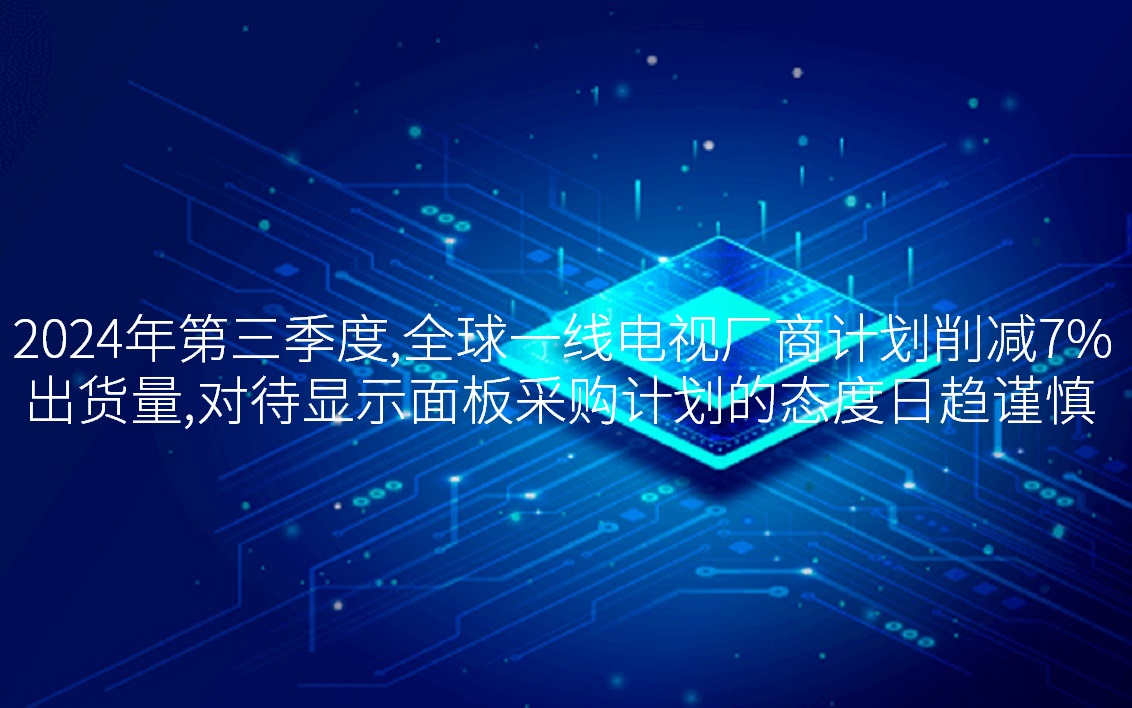 2024年第三季度，全球一線電視廠商計(jì)劃削減7%出貨量，對待顯示面板采購計(jì)劃的態(tài)度日趨謹(jǐn)慎